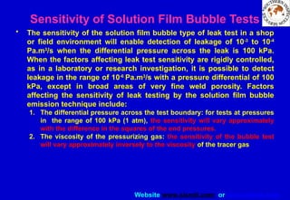 Website www.sisndt.com or www.ndtsis.com
Sensitivity of Solution Film Bubble Tests
• The sensitivity of the solution film bubble type of leak test in a shop
or field environment will enable detection of leakage of 10-3
to 10-4
Pa.m3
/s when the differential pressure across the leak is 100 kPa.
When the factors affecting leak test sensitivity are rigidly controlled,
as in a laboratory or research investigation, it is possible to detect
leakage in the range of 10-6
Pa.m3
/s with a pressure differential of 100
kPa, except in broad areas of very fine weld porosity. Factors
affecting the sensitivity of leak testing by the solution film bubble
emission technique include:
1. The differential pressure across the test boundary: for tests at pressures
in the range of 100 kPa (1 atm), the sensitivity will vary approximately
with the difference in the squares of the end pressures.
2. The viscosity of the pressurizing gas: the sensitivity of the bubble test
will vary approximately inversely to the viscosity of the tracer gas
 