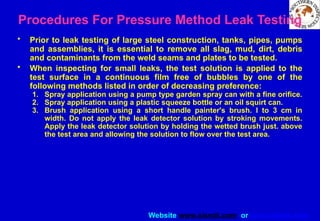 Website www.sisndt.com or www.ndtsis.com
Procedures For Pressure Method Leak Testing
• Prior to leak testing of large steel construction, tanks, pipes, pumps
and assemblies, it is essential to remove all slag, mud, dirt, debris
and contaminants from the weld seams and plates to be tested.
• When inspecting for small leaks, the test solution is applied to the
test surface in a continuous film free of bubbles by one of the
following methods listed in order of decreasing preference:
1. Spray application using a pump type garden spray can with a fine orifice.
2. Spray application using a plastic squeeze bottle or an oil squirt can.
3. Brush application using a short handle painter's brush. I to 3 cm in
width. Do not apply the leak detector solution by stroking movements.
Apply the leak detector solution by holding the wetted brush just. above
the test area and allowing the solution to flow over the test area.
 