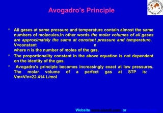 Website www.sisndt.com or www.ndtsis.com
Avogadro's Principle
• All gases at same pressure and temperature contain almost the same
numbers of molecules.In other words the molar volumes of all gases
are approximately the same at constant pressure and temperature.
V=constant n
where n is the number of moles of the gas.
• The proportionality constant in the above equation is not dependent
on the identity of the gas.
• Avogadro's principle becomes increasingly exact at low pressures.
The molar volume of a perfect gas at STP is:
Vm=V/n=22.414 L/mol
 