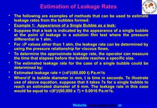 Website www.sisndt.com or www.ndtsis.com
Estimation of Leakage Rates
• The following are examples of methods that can be used to estimate
leakage rates from the bubbles formed:
• Example 1: Appearance of a Single Bubble as a leak:
• Suppose that a leak is indicated by the appearance of a single bubble
at the point of leakage in a solution film test where the pressure
differential is 1 atm.
• For DP values other than 1 atm, the leakage rate can be determined by
using the pressure relationship for viscous flows.
• To determine the approximate leakage rate, the operator can measure
the time that elapses before the bubble reaches a specific size.
• The estimated leakage rate for the case of a single bubble could be
determined by;
• Estimated leakage rate = (pd3
)/(60,000 t) Pa.m3
/s
• Where'd' is bubble diameter in mm, t is time in seconds. To illustrate
use of above equation, suppose that it takes 7s for a single bubble to
reach an estimated diameter of 6 mm. The leakage rate in this case
would be equal to p(63
)/(60,000 x 7) = 0.0016 Pa.m3
/s.
 