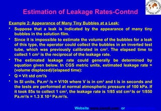 Website www.sisndt.com or www.ndtsis.com
Example 2: Appearance of Many Tiny Bubbles at a Leak:
• Suppose that a leak is indicated by the appearance of many tiny
bubbles in the solution film.
• Since it is impossible to estimate the volume of the bubbles for a leak
of this type, the operator could collect the bubbles in an inverted test
tube, which was previously calibrated in cm3
. The elapsed time to
collect 1 cm3
is the reciprocal of the leakage rate.
• The estimated leakage rate could generally be determined by
equation given below. In CGS metric units, estimated leakage rate =
(volume displaced)/(elapsed time):
• Q = V/t std cm3
/s
• In SI units, Pa.m3
/s = V/10t where V is in cm3
and t is in seconds and
the tests are performed at normal atmospheric pressure of 100 kPa. If
it took 85s to collect 1 cm3
, the leakage rate is 1/85 std cm3
Is or 1/850
Pa.m3
/s = 1.3 X 10-3
Pa.m3
/s.
Estimation of Leakage Rates-Contnd
 