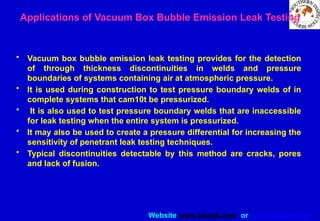 Website www.sisndt.com or www.ndtsis.com
Applications of Vacuum Box Bubble Emission Leak Testing
• Vacuum box bubble emission leak testing provides for the detection
of through thickness discontinuities in welds and pressure
boundaries of systems containing air at atmospheric pressure.
• It is used during construction to test pressure boundary welds of in
complete systems that cam10t be pressurized.
• It is also used to test pressure boundary welds that are inaccessible
for leak testing when the entire system is pressurized.
• It may also be used to create a pressure differential for increasing the
sensitivity of penetrant leak testing techniques.
• Typical discontinuities detectable by this method are cracks, pores
and lack of fusion.
 