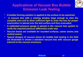 Website www.sisndt.com or www.ndtsis.com
Applications of Vacuum Box Bubble
Emission Leak Testing
• A bubble forming solution is applied to the surface to be examined.
• A vacuum box with a viewing window large enough to view the
complete area and to allow sufficient light to enter the box for proper
examination is placed over the test surface and then evacuated.
• A calibrated pressure gauge is placed in the vacuum box system to
verify the required pressure differential under test.
• Vacuum boxes are available for rounded surfaces, comer seams and
vertical seams.
• Typical designs of vacuum boxes for bubble leak testing in the field
are illustrated in shows a standard vacuum box with vacuum gauge
external to the vacuum enclosure.
 