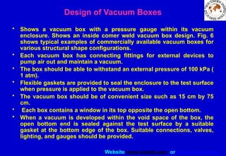 Website www.sisndt.com or www.ndtsis.com
Design of Vacuum Boxes
• Shows a vacuum box with a pressure gauge within its vacuum
enclosure. Shows an inside comer weld vacuum box design. Fig. 6
shows typical examples of commercially available vacuum boxes for
various structural shape configurations.
• Each vacuum box has connecting fittings for external devices to
pump air out and maintain a vacuum.
• The box should be able to withstand an external pressure of 100 kPa (
1 atm).
• Flexible gaskets are provided to seal the enclosure to the test surface
when pressure is applied to the vacuum box.
• The vacuum box should be of convenient size such as 15 cm by 75
cm.
• Each box contains a window in its top opposite the open bottom.
• When a vacuum is developed within the void space of the box, the
open bottom end is sealed against the test surface by a suitable
gasket at the bottom edge of the box. Suitable connections, valves,
lighting, and gauges should be provided.
 