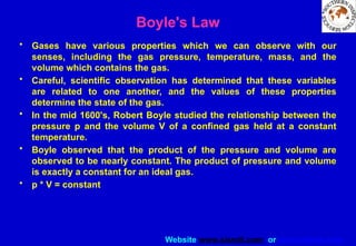 Website www.sisndt.com or www.ndtsis.com
Boyle's Law
• Gases have various properties which we can observe with our
senses, including the gas pressure, temperature, mass, and the
volume which contains the gas.
• Careful, scientific observation has determined that these variables
are related to one another, and the values of these properties
determine the state of the gas.
• In the mid 1600's, Robert Boyle studied the relationship between the
pressure p and the volume V of a confined gas held at a constant
temperature.
• Boyle observed that the product of the pressure and volume are
observed to be nearly constant. The product of pressure and volume
is exactly a constant for an ideal gas.
• p * V = constant
 