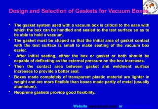 Website www.sisndt.com or www.ndtsis.com
Design and Selection of Gaskets for Vacuum Boxes
• The gasket system used with a vacuum box is critical to the ease with
which the box can be handled and sealed to the test surface so as to
be able to hold a vacuum.
• The gasket must be shaped so that the initial area of gasket contact
with the test surface is small to make seating of the vacuum box
easier.
• After initial seating, either the box or gasket or both should be
capable of deflecting as the external pressure on the box increases.
• Then the contact area between gasket and weldment surface
increases to provide a better seal.
• Boxes made completely of transparent plastic material are lighter in
weight and are more flexible than boxes made partly of metal (usually
aluminium).
• Neoprene gaskets provide good flexibility.
 