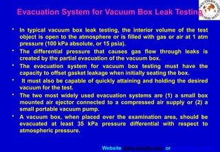 Website www.sisndt.com or www.ndtsis.com
Evacuation System for Vacuum Box Leak Testing
• In typical vacuum box leak testing, the interior volume of the test
object is open to the atmosphere or is filled with gas or air at 1 atm
pressure (100 kPa absolute, or 15 psia).
• The differential pressure that causes gas flow through leaks is
created by the partial evacuation of the vacuum box.
• The evacuation system for vacuum box testing must have the
capacity to offset gasket leakage when initially seating the box.
• It must also be capable of quickly attaining and holding the desired
vacuum for the test.
• The two most widely used evacuation systems are (1) a small box
mounted air ejector connected to a compressed air supply or (2) a
small portable vacuum pump.
• A vacuum box, when placed over the examination area, should be
evacuated at least 35 kPa pressure differential with respect to
atmospheric pressure.
 