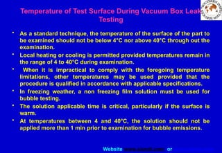 Website www.sisndt.com or www.ndtsis.com
Temperature of Test Surface During Vacuum Box Leak
Testing
• As a standard technique, the temperature of the surface of the part to
be examined should not be below 4°C nor above 40°C through out the
examination.
• Local heating or cooling is permitted provided temperatures remain in
the range of 4 to 40°C during examination.
• When it is impractical to comply with the foregoing temperature
limitations, other temperatures may be used provided that the
procedure is qualified in accordance with applicable specifications.
• In freezing weather, a non freezing film solution must be used for
bubble testing.
• The solution applicable time is critical, particularly if the surface is
warm.
• At temperatures between 4 and 40°C, the solution should not be
applied more than 1 min prior to examination for bubble emissions.
 