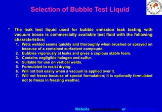 Website www.sisndt.com or www.ndtsis.com
Selection of Bubble Test Liquid
• The leak test liquid used for bubble emission leak testing with
vacuum boxes is commercially available test fluid with the following
characteristics;
1. Wets welded seams quickly and thoroughly when brushed or sprayed on
because of a contained surfactant compound.
2. Bubbles vigorously at leaks and gives a copious stable foam.
3. Contains negligible halogen and sulfur.
4. Suitable for use on vertical welds.
5. Formulated to resist drying.
6. Will not boil easily when a vacuum is applied over it.
7. Will not freeze because of special formulation; it is optionally formulated
not to freeze in freezing weather.
 