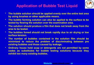 Website www.sisndt.com or www.ndtsis.com
Application of Bubble Test Liquid
• The bubble solution should be applied evenly over the entire test area
by using brushes or other applicable means.
• The bubble forming solution can also be applied to the surface to be
tested by flowing the solution over the examination area.
• The solution should produce a film that does not break away from the
area to be tested.
• The bubbles fomed should not break rapidly due to air drying or low
surface tension.
• The number of bubbles contained in the solution film should be
minimized to reduce the problem of discriminating between pre
existing bubbles and those caused by leakage.
• Ordinary house hold soap or detergents are not permitted by some
codes as substitutes for bubble testing solutions because they
exhibit too many existing bubbles.
 