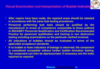 Website www.sisndt.com or www.ndtsis.com
• After repairs have been made, the repaired areas should be retested
in accordance with the same leak testing procedures.
• Personnel performing leak tests should be qualified by the
manufacturer to levels of competence comparable to those outlined
in ISO/ASNT/ Personnel Qualification and Certification Recommended
Practice for personnel qualification and training in non destructive
testing including examinations on the particular method involved.
• All indications of bubbles should be evaluated in terms of the
applicable acceptance standards.
• If no bubble or foam indication of leakage is observed, the component
is considered acceptable without further bubble formation testing.
The component can then be depressurized, if necessary and the leaks
repaired as required.
Visual Examination and Interpretation of Bubble Indications
 