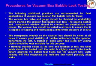 Website www.sisndt.com or www.ndtsis.com
Procedures for Vacuum Box Bubble Leak Testing
• The following additional practices are recommended for field
applications of vacuum box solution film bubble tests for leaks:
• The vacuum box valve and gauge should be checked for workability
before starting the solution film bubble leak test. The sealing gasket
and transparent window should be checked for deterioration and
cracks. The vacuum box should be tested in advance to ensure that it
is capable of sealing and maintaining a differential pressure of 55 kPa
.
• The transparent window on the vacuum box should be clean at all
times to ensure good visibility of bubble indications by the operator
performing the test. A bucket of clean water and clean dry wiping
cloths should be kept available for this purpose.
• If freezing weather exists at the time and location of test, the weld
joints should be heated until the metal is slightly warm to the touch
before applying the bubble test fluids and the vacuum box. Such
heating will help evaporate any moisture that could possibly plug
leaks. .
 