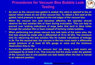 Website www.sisndt.com or www.ndtsis.com
• As soon as the vacuum box gasket is seated, the valve is opened to the air
ejector which draws air out of the vacuum box. To obtain a firm seal at the
gasket, hand pressure is applied to the end edges of the vacuum box.
• When the vacuum box seal becomes effective, the operator should
observe the test solution film or foam during evacuation. This can help to
prevent over looking indications of large leaks that tend to blow holes
through the solution film or foam instead of forming visible bubbles.
• When performing two phase vacuum box leak tests of the same area, the
first test should be made with a differential of 15 to 30 kPa. The minimum
time for observing the test solution film for bubble indications of leakage
is 5s. For the second test, the vacuum in the box must reach a differential
gauge pressure of at least 55 kPa gauge or more and the minimum
observation time is 10s.
• Successive positions of the vacuum box' (as along a weld seam) are
overlapped by at least 5 cm. This ensures that the areas under the gaskets
of the vacuum box in one position are leak tested when the box is moved
to an adjacent position.
Procedures for Vacuum Box Bubble Leak
Testing
 