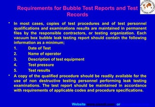 Website www.sisndt.com or www.ndtsis.com
Requirements for Bubble Test Reports and Test
Records
• In most cases, copies of test procedures and of test personnel
qualifications and examinations results are maintained in permanent
files by the responsible contractors, or testing organization. Each
vacuum box bubble leak testing report should contain the following
information as a minimum;
1. Date of Test
2. Name of operator
3. Description of test equipment
4. Test pressure
5. Test results
• A copy of the qualified procedure should be readily available for the
use of non destructive testing personnel performing leak testing
examinations. The test report should be maintained in accordance
with requirements of applicable codes and procedure specifications.
 