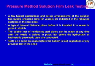 Website www.sisndt.com or www.ndtsis.com
Pressure Method Solution Film Leak Testing
• A few typical applications and set-up arrangements of the solution
film bubble emission tests for vessels are indicated in the following
sketches in the next slide.
• A typical thermal distance piece before it is installed in a vessel is
given in sketch.
• The bubble test of reinforcing pad plates can be made at any time
after the nozzle is welded in place, but before the hydrostatic or
hydrostatic pneumatic tests are conducted.
• Tests on a sump are made before the bottom is laid, regardless of any
previous test in the shop
 