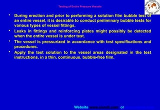 Website www.sisndt.com or www.ndtsis.com
Testing of Entire Pressure Vessels
• During erection and prior to performing a solution film bubble test of
an entire vessel, it is desirable to conduct preliminary bubble tests for
various types of vessel fittings.
• Leaks in fittings and reinforcing plates might possibly be detected
when the entire vessel is under test.
• The vessel is pressurized in accordance with test specifications and
procedures.
• Apply the test solution to the vessel areas designated in the test
instructions, in a thin, continuous, bubble-free film.
 