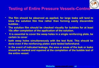 Website www.sisndt.com or www.ndtsis.com
Testing of Entire Pressure Vessels-Contnd
• The film should be observed as applied, for large leaks will tend to
blow the solution film free rather than forming easily discernible
bubbles .
• The solution film should be checked visually for bubbles for at least
15s after completion of the application of the solution.
• It is essential to cover the weep holes in a single reinforcing plate, be
certain to cover
• both weep holes simultaneously with the test fluid. This should be
done even if the reinforcing plates were tested beforehand.
• in the event of indicated leakage, the area or areas of the leak or leaks
should be marked and repaired at the completion of the bubble test of
the entire vessel.
 