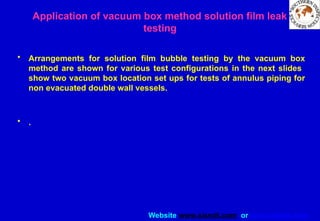 Website www.sisndt.com or www.ndtsis.com
Application of vacuum box method solution film leak
testing
• Arrangements for solution film bubble testing by the vacuum box
method are shown for various test configurations in the next slides
show two vacuum box location set ups for tests of annulus piping for
non evacuated double wall vessels.
• .
 