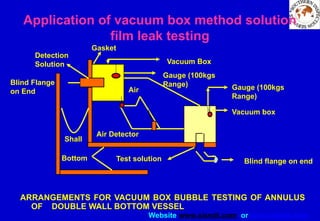 Website www.sisndt.com or www.ndtsis.com
ARRANGEMENTS FOR VACUUM BOX BUBBLE TESTING OF ANNULUS
OF DOUBLE WALL BOTTOM VESSEL
Application of vacuum box method solution
film leak testing
Vacuum Box
Gauge (100kgs
Range)
Vacuum box
Shall
Bottom
Blind Flange
on End
Detection
Solution
Gasket
Air
Air Detector
Blind flange on end
Test solution
Gauge (100kgs
Range)
 