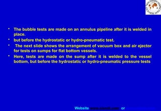Website www.sisndt.com or www.ndtsis.com
• The bubble tests are made on an annulus pipeline after it is welded in
place.
• but before the hydrostatic or hydro-pneumatic test.
• The next slide shows the arrangement of vacuum box and air ejector
for tests on sumps for flat bottom vessels.
• Here, tests are made on the sump after it is welded to the vessel
bottom, but before the hydrostatic or hydro-pneumatic pressure tests
 