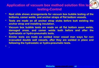 Website www.sisndt.com or www.ndtsis.com
• Next slide shows arrangements for vacuum box bubble testing of the
bottoms, comer welds, and anchor straps of flat bottom vessels.
• Tests are made on all anchor strap stubs before butt welding the
anchor strap and installing insulation.
• Vacuum box bubble tests are made on all flat bottom seam welds,
damaged areas, and comer welds both before and after the
hydrostatic or hydro-pneumatic tests.
• Similar tests are made on welded inner vessel man ways for non
evacuated double wall vessels, after they are welded in place and
following the hydrostatic or hydro-pneumatic tests.
• .
Application of vacuum box method solution film leak
testing-Contnd
 