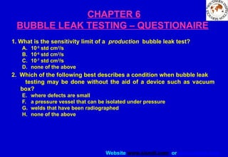 Website www.sisndt.com or www.ndtsis.com
CHAPTER 6
BUBBLE LEAK TESTING – QUESTIONAIRE
1. What is the sensitivity limit of a production bubble leak test?
A. 10-5
std cm3
/s
B. 10-6
std cm3
/s
C. 10-7
std cm3
/s
D. none of the above
2. Which of the following best describes a condition when bubble leak
testing may be done without the aid of a device such as vacuum
box?
E. where defects are small
F. a pressure vessel that can be isolated under pressure
G. welds that have been radiographed
H. none of the above
 