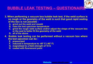 Website www.sisndt.com or www.ndtsis.com
BUBBLE LEAK TESTING – QUESTIONAIRE
3. When performing a vacuum box bubble leak test, if the weld surface is
so rough or the geometry of the weld is such that good rapid sealing
of the box is not possible :
A. grind out the weld and reweld
B. raise the test specimen temperature
C. grind the rough weld surface and/or adjust the shape of the vacuum box
or the seal to better fit the geometry of the weld
D. all of the above
4. Bubble leak testing can be performed without a vacuum box where
the test specimen can be :
E. pressurized
F. reduced in temperature to -40° C (-40° F)
G. magnetized to a field strength of 10 G
H. coated with fluorescent paint
 