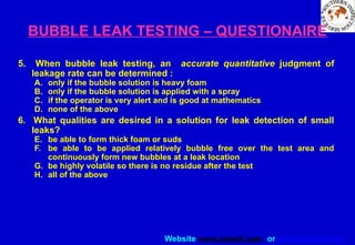 Website www.sisndt.com or www.ndtsis.com
BUBBLE LEAK TESTING – QUESTIONAIRE
5. When bubble leak testing, an accurate quantitative judgment of
leakage rate can be determined :
A. only if the bubble solution is heavy foam
B. only if the bubble solution is applied with a spray
C. if the operator is very alert and is good at mathematics
D. none of the above
6. What qualities are desired in a solution for leak detection of small
leaks?
E. be able to form thick foam or suds
F. be able to be applied relatively bubble free over the test area and
continuously form new bubbles at a leak location
G. be highly volatile so there is no residue after the test
H. all of the above
 