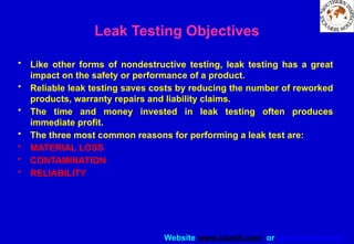 Website www.sisndt.com or www.ndtsis.com
Leak Testing Objectives
• Like other forms of nondestructive testing, leak testing has a great
impact on the safety or performance of a product.
• Reliable leak testing saves costs by reducing the number of reworked
products, warranty repairs and liability claims.
• The time and money invested in leak testing often produces
immediate profit.
• The three most common reasons for performing a leak test are:
• MATERIAL LOSS
• CONTAMINATION
• RELIABILITY
 