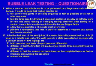 Website www.sisndt.com or www.ndtsis.com
BUBBLE LEAK TESTING – QUESTIONAIRE
9. When a vacuum box bubble test is to be performed on a large area such as a flat
bottom, it would be good leak testing practice to:
A. test all the weld joints in one long sequence as fast as possible so as not to
miss any areas
B. test the large area by dividing it into small sections ( one day or half day work
for the test crew) rotating or changing testing personnel after testing of a
section is complete in order to minimize the human fatigue factor
C. allow the test operator a 10-minute break every hour
D. perform a hydrostatic test first in order to determine if vacuum box bubble
test is even required
10. A bubble leak test of the weld joints of a vessel internally pressurized to 1 kPa (6
psig) or a bubble leak test of the weld joints in a plate evacuated on one side with
a vacuum box to 41 kPa (6 psig), are :
E. both pressure type tests of equal pressure differential
F. different in that the first test will produce test results twice as sensitive as the
second test
G. different in that the vacuum box technique can be completed twice as fast as
internally pressurizing the specimen
H. none of the above
 