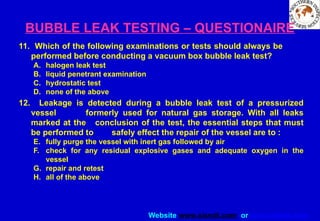 Website www.sisndt.com or www.ndtsis.com
BUBBLE LEAK TESTING – QUESTIONAIRE
11. Which of the following examinations or tests should always be
performed before conducting a vacuum box bubble leak test?
A. halogen leak test
B. liquid penetrant examination
C. hydrostatic test
D. none of the above
12. Leakage is detected during a bubble leak test of a pressurized
vessel formerly used for natural gas storage. With all leaks
marked at the conclusion of the test, the essential steps that must
be performed to safely effect the repair of the vessel are to :
E. fully purge the vessel with inert gas followed by air
F. check for any residual explosive gases and adequate oxygen in the
vessel
G. repair and retest
H. all of the above
 