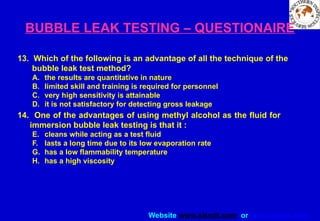 Website www.sisndt.com or www.ndtsis.com
BUBBLE LEAK TESTING – QUESTIONAIRE
13. Which of the following is an advantage of all the technique of the
bubble leak test method?
A. the results are quantitative in nature
B. limited skill and training is required for personnel
C. very high sensitivity is attainable
D. it is not satisfactory for detecting gross leakage
14. One of the advantages of using methyl alcohol as the fluid for
immersion bubble leak testing is that it :
E. cleans while acting as a test fluid
F. lasts a long time due to its low evaporation rate
G. has a low flammability temperature
H. has a high viscosity
 
