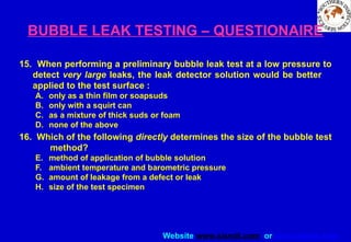 Website www.sisndt.com or www.ndtsis.com
BUBBLE LEAK TESTING – QUESTIONAIRE
15. When performing a preliminary bubble leak test at a low pressure to
detect very large leaks, the leak detector solution would be better
applied to the test surface :
A. only as a thin film or soapsuds
B. only with a squirt can
C. as a mixture of thick suds or foam
D. none of the above
16. Which of the following directly determines the size of the bubble test
method?
E. method of application of bubble solution
F. ambient temperature and barometric pressure
G. amount of leakage from a defect or leak
H. size of the test specimen
 