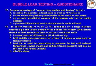 Website www.sisndt.com or www.ndtsis.com
BUBBLE LEAK TESTING – QUESTIONAIRE
17. A major advantage of “vacuum box bubble leak testing” is that :
A. it enables the operator to detect leaks as small as 10-6
std cm3
/s
B. it does not require positive pressurization of the vessel or area tested
C. an accurate quantitative measure of the leakage rate can be readily
obtained
D. a pressure differential of several atmospheres is easily achieved
18. In below freezing (0 °C or 32 °F) conditions on a large in-place
outdoor pipe and vessel system to be bubble leak tested, what action
should an NDT technician take to ensure a valid leak test?
E. increase pressure differential to 107 kPa (80 cm Hg)
F. hold suitable vacuum/pressure for at least 10 mnutes to make sure no
leaks are missed
G. heat the air used for pressurizing or postpone the test until ambient
temperature is warm enough and sufficient time is passed to melt any ice
that may have formed un leaks
H. all of the above
 