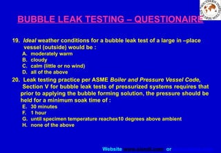 Website www.sisndt.com or www.ndtsis.com
BUBBLE LEAK TESTING – QUESTIONAIRE
19. Ideal weather conditions for a bubble leak test of a large in –place
vessel (outside) would be :
A. moderately warm
B. cloudy
C. calm (little or no wind)
D. all of the above
20. Leak testing practice per ASME Boiler and Pressure Vessel Code,
Section V for bubble leak tests of pressurized systems requires that
prior to applying the bubble forming solution, the pressure should be
held for a minimum soak time of :
E. 30 minutes
F. 1 hour
G. until specimen temperature reaches10 degrees above ambient
H. none of the above
 