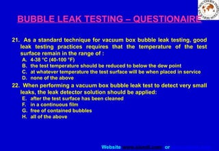 Website www.sisndt.com or www.ndtsis.com
BUBBLE LEAK TESTING – QUESTIONAIRE
21. As a standard technique for vacuum box bubble leak testing, good
leak testing practices requires that the temperature of the test
surface remain in the range of :
A. 4-38 °C (40-100 °F)
B. the test temperature should be reduced to below the dew point
C. at whatever temperature the test surface will be when placed in service
D. none of the above
22. When performing a vacuum box bubble leak test to detect very small
leaks, the leak detector solution should be applied:
E. after the test surface has been cleaned
F. in a continuous film
G. free of contained bubbles
H. all of the above
 
