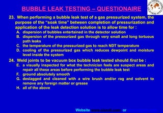 Website www.sisndt.com or www.ndtsis.com
BUBBLE LEAK TESTING – QUESTIONAIRE
23. When performing a bubble leak test of a gas pressurized system, the
purpose of the “soak time” between completion of pressurization and
application of the leak detection solution is to allow time for :
A. dispersion of bubbles entertained in the detector solution
B. dispersion of the pressurized gas through very small and long tortuous
path leaks
C. the temperature of the pressurized gas to reach NDT temperature
D. cooling of the pressurized gas which reduces dewpoint and moisture
level inside the system
24. Weld joints to be vacuum box bubble leak tested should first be :
E. a visually inspected for what the technician feels are suspect areas and
repair all these areas before performing the bubble leak test
F. ground absolutely smooth
G. deslagged and cleaned with a wire brush and/or rag and solvent to
remove any foreign matter or grease
H. all of the above
 