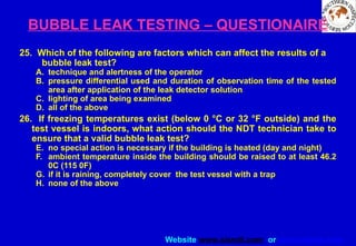 Website www.sisndt.com or www.ndtsis.com
BUBBLE LEAK TESTING – QUESTIONAIRE
25. Which of the following are factors which can affect the results of a
bubble leak test?
A. technique and alertness of the operator
B. pressure differential used and duration of observation time of the tested
area after application of the leak detector solution
C. lighting of area being examined
D. all of the above
26. If freezing temperatures exist (below 0 °C or 32 °F outside) and the
test vessel is indoors, what action should the NDT technician take to
ensure that a valid bubble leak test?
E. no special action is necessary if the building is heated (day and night)
F. ambient temperature inside the building should be raised to at least 46.2
0C (115 0F)
G. if it is raining, completely cover the test vessel with a trap
H. none of the above
 