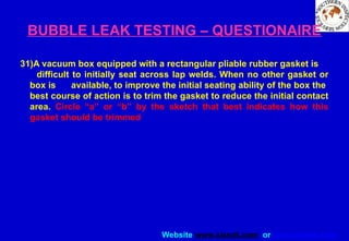 Website www.sisndt.com or www.ndtsis.com
BUBBLE LEAK TESTING – QUESTIONAIRE
31)A vacuum box equipped with a rectangular pliable rubber gasket is
difficult to initially seat across lap welds. When no other gasket or
box is available, to improve the initial seating ability of the box the
best course of action is to trim the gasket to reduce the initial contact
area. Circle “a” or “b” by the sketch that best indicates how this
gasket should be trimmed
 