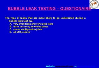 Website www.sisndt.com or www.ndtsis.com
BUBBLE LEAK TESTING – QUESTIONAIRE
The type of leaks that are most likely to go undetected during a
bubble leak test are:
A. very small leaks and very large leaks
B. leaks occurring at welded joints
C. corner configuration joints
D. all of the above
 