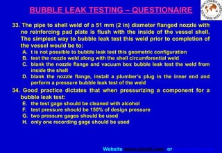 Website www.sisndt.com or www.ndtsis.com
BUBBLE LEAK TESTING – QUESTIONAIRE
33. The pipe to shell weld of a 51 mm (2 in) diameter flanged nozzle with
no reinforcing pad plate is flush with the inside of the vessel shell.
The simplest way to bubble leak test this weld prior to completion of
the vessel would be to:
A. t is not possible to bubble leak test this geometric configuration
B. test the nozzle weld along with the shell circumferential weld
C. blank the nozzle flange and vacuum box bubble leak test the weld from
inside the shell
D. blank the nozzle flange, install a plumber’s plug in the inner end and
perform a pressure bubble leak test of the weld
34. Good practice dictates that when pressurizing a component for a
bubble leak test:
E. the test gage should be cleaned with alcohol
F. test pressure should be 150% of design pressure
G. two pressure gages should be used
H. only one recording gage should be used
 