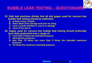 Website www.sisndt.com or www.ndtsis.com
BUBBLE LEAK TESTING – QUESTIONAIRE
35. Safe test practices dictate that all dial gages used for vacuum box
bubble leak testing should be calibrated
A. at least every 2 weeks
B. when taken from storage and prior to using
C. once a month whether in use or in storage
D. none of the above
36. Gages used for vacuum box bubble leak testing should preferably
have dials graduated over a range of:
E. more than 5 times the intended pressure
F. atmospheric pressure
G. less than 10 times but more than 5 times the intended maximum
pressure
H. 3.6 times the maximum intended pressure
 