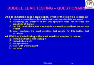 Website www.sisndt.com or www.ndtsis.com
BUBBLE LEAK TESTING – QUESTIONAIRE
39. For immersion bubble leak testing, which of the following is correct?
A. pressure should be applied to the test specimen after it is immersed
B. increasing the pressure in the test specimen does not increase the
sensitivity of the test
C. the fluid in which the test specimen is immersed should have low surface
tension
D. water produces the most sensitive test results for this bubble test
technique
40. Which of the following is the least sensitive solution to use for
E. immersion bubble leak testing ?
F. heated silicone oil
G. methyl alcohol
H. water with wetting agent
I. tap water
 