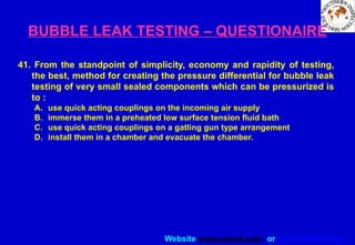 Website www.sisndt.com or www.ndtsis.com
BUBBLE LEAK TESTING – QUESTIONAIRE
41. From the standpoint of simplicity, economy and rapidity of testing,
the best, method for creating the pressure differential for bubble leak
testing of very small sealed components which can be pressurized is
to :
A. use quick acting couplings on the incoming air supply
B. immerse them in a preheated low surface tension fluid bath
C. use quick acting couplings on a gatling gun type arrangement
D. install them in a chamber and evacuate the chamber.
 