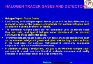 Website www.sisndt.com or www.ndtsis.com
HALOGEN TRACER GASES AND DETECTORS
• Halogen Vapour Tracer Gases
• Leak testing with halogen vapour tracer gases utilizes leak detectors that
respond to most of the gaseous compounds that contain halogens such
as chlorine, fluorine, bromine, or iodine.
• The elemental halogen gases are not commonly used as tracers since
they are toxic, and typical halogen vapor detectors do not respond
sensitively to these elemental gases.
• Preferred halogen tracer gases are non toxic chemical compounds such
as the common refrigerant gases and other leak testing tracers as listed
in the next slide. For example, Refrigerant-12 (commonly designated
simply as R-12) is dichlorodifluoromethane.
• In addition to being a refrigerant, this gas is an excellent halogen tracer
gas since it is inert, non toxic liquid at moderate pressures, and readily
available in convenient small and large containers.
 