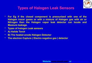 Website www.sisndt.com or www.ndtsis.com
Types of Halogen Leak Sensors
• For Eg if the closed component is pressurized with one of the
Halogen tracer gases or with a mixture of Halogen gas with air or
Nitrogen then the Halogen vapor leak detector can locate and
Measure leakage.
• Types of halogen Leak sensors
• A) Halide Torch
• B) The heated anode Halogen Detector
• The electron Capture ( Electro negative gas ) detector
 