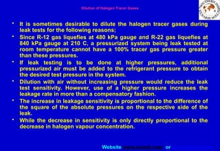 Website www.sisndt.com or www.ndtsis.com
Dilution of Halogen Tracer Gases
• It is sometimes desirable to dilute the halogen tracer gases during
leak tests for the following reasons;
• Since R-12 gas liquefies at 480 kPa gauge and R-22 gas liquefies at
840 kPa gauge at 210 C, a pressurized system being leak tested at
room temperature cannot have a 100% tracer gas pressure greater
than these pressures.
• If leak testing is to be done at higher pressures, additional
pressurized air must be added to the refrigerant pressure to obtain
the desired test pressure in the system.
• Dilution with air without increasing pressure would reduce the leak
test sensitivity. However, use of a higher pressure increases the
leakage rate in more than a compensatory fashion.
• The increase in leakage sensitivity is proportional to the difference of
the square of the absolute pressures on the respective side of the
leak.
• While the decrease in sensitivity is only directly proportional to the
decrease in halogen vapour concentration.
 