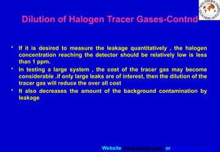 Website www.sisndt.com or www.ndtsis.com
Dilution of Halogen Tracer Gases-Contnd
• If it is desired to measure the leakage quantitatively , the halogen
concentration reaching the detector should be relatively low is less
than 1 ppm.
• In testing a large system , the cost of the tracer gas may become
considerable .if only large leaks are of interest, then the dilution of the
tracer gas will reduce the over all cost
• It also decreases the amount of the background contamination by
leakage
 