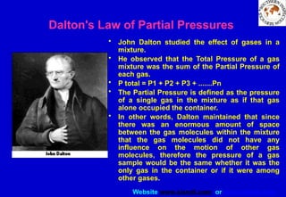 Website www.sisndt.com or www.ndtsis.com
Dalton's Law of Partial Pressures
• John Dalton studied the effect of gases in a
mixture.
• He observed that the Total Pressure of a gas
mixture was the sum of the Partial Pressure of
each gas.
• P total = P1 + P2 + P3 + .......Pn
• The Partial Pressure is defined as the pressure
of a single gas in the mixture as if that gas
alone occupied the container.
• In other words, Dalton maintained that since
there was an enormous amount of space
between the gas molecules within the mixture
that the gas molecules did not have any
influence on the motion of other gas
molecules, therefore the pressure of a gas
sample would be the same whether it was the
only gas in the container or if it were among
other gases.
 