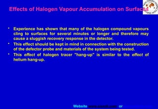 Website www.sisndt.com or www.ndtsis.com
Effects of Halogen Vapour Accumulation on Surfaces
• Experience has shown that many of the halogen compound vapours
cling to surfaces for several minutes or longer and therefore may
cause a sluggish recovery response in the detector.
• This effect should be kept in mind in connection with the construction
of the defector probe and materials of the system being tested.
• This effect of halogen tracer "hang-up" is similar to the effect of
helium hang-up.
 